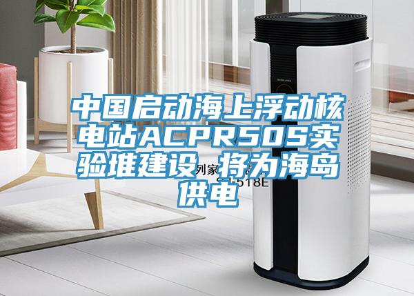 中國啟動海上浮動核電站ACPR50S實(shí)驗(yàn)堆建設(shè) 將為海島供電